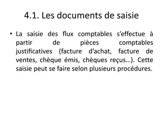 4.1. Les documents de saisie
• La saisie des ﬂux comptables s’effectue à
partir de pièces comptables
justiﬁcatives (facture d’achat, facture de
ventes, chèque émis, chèques reçus…). Cette
saisie peut se faire selon plusieurs procédures.
 