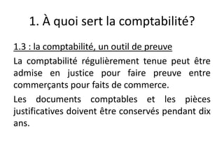 1. À quoi sert la comptabilité?
1.3 : la comptabilité, un outil de preuve
La comptabilité régulièrement tenue peut être
admise en justice pour faire preuve entre
commerçants pour faits de commerce.
Les documents comptables et les pièces
justificatives doivent être conservés pendant dix
ans.
 