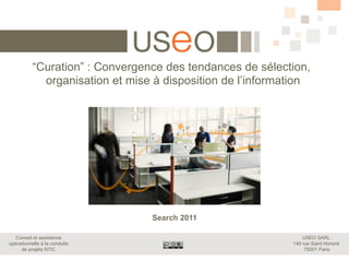 “Curation” : Convergence des tendances de sélection,
             organisation et mise à disposition de l’information




                                 Search 2011

   Conseil et assistance                                        USEO SARL
opérationnelle à la conduite                                149 rue Saint Honoré
     de projets NTIC                                             75001 Paris
 