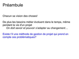 Préambule
Chacun sa vision des choses!
De plus les besoins métier évoluent dans le temps, même
pendant la vie d'un projet
On doit savoir et pouvoir s’adapter au changement…
Existe t’il une méthode de gestion de projet qui prend en
compte ces problématiques?
 