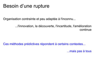 Besoin d’une rupture
Organisation contrainte et peu adaptée à l'inconnu...
...l'innovation, la découverte, l'incertitude, l'amélioration
continue
Ces méthodes prédictives répondent à certains contextes...
...mais pas à tous
 