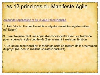Les 12 principes du Manifeste Agile
Autour de l’application et de la valeur fonctionnelle :
1. Satisfaire le client en livrant tôt et régulièrement des logiciels utiles
(cf. Scrum)
3. Livrer fréquemment une application fonctionnelle avec une tendance
pour la période la plus courte (de 2 semaines à 2 mois par itération)
7. Un logiciel fonctionnel est la meilleure unité de mesure de la progression
du projet (i.e. c’est le meilleur indicateur qualitatif).
 