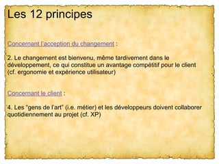 Les 12 principes
Concernant l’acception du changement :
2. Le changement est bienvenu, même tardivement dans le
développement, ce qui constitue un avantage compétitif pour le client
(cf. ergonomie et expérience utilisateur)
Concernant le client :
4. Les “gens de l’art” (i.e. métier) et les développeurs doivent collaborer
quotidiennement au projet (cf. XP)
 