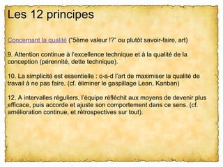 Les 12 principes
Concernant la qualité (“5ème valeur !?” ou plutôt savoir-faire, art)
9. Attention continue à l’excellence technique et à la qualité de la
conception (pérennité, dette technique).
10. La simplicité est essentielle : c-a-d l’art de maximiser la qualité de
travail à ne pas faire. (cf. éliminer le gaspillage Lean, Kanban)
12. A intervalles réguliers, l’équipe réfléchit aux moyens de devenir plus
efficace, puis accorde et ajuste son comportement dans ce sens. (cf.
amélioration continue, et rétrospectives sur tout).
 