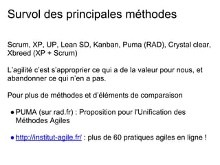 Survol des principales méthodes
Scrum, XP, UP, Lean SD, Kanban, Puma (RAD), Crystal clear,
Xbreed (XP + Scrum)
L’agilité c’est s’approprier ce qui a de la valeur pour nous, et
abandonner ce qui n’en a pas.
Pour plus de méthodes et d’éléments de comparaison
●PUMA (sur rad.fr) : Proposition pour l'Unification des
Méthodes Agiles
●http://institut-agile.fr/ : plus de 60 pratiques agiles en ligne !
 
