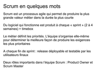 Scrum en quelques mots
Scrum est un processus agile qui permet de produire la plus
grande valeur métier dans la durée la plus courte
Du logiciel qui fonctionne est produit à chaque « sprint » (2 à 4
semaines) = timebox
Le métier définit les priorités. L'équipe s'organise elle-même
pour déterminer la meilleure façon de produire les exigences
les plus prioritaires
A chaque fin de sprint : release déployable et testable par les
utilisateurs finaux
Deux rôles importants dans l’équipe Scrum : Product Owner et
Scrum Master
 