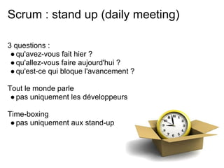 Scrum : stand up (daily meeting)
3 questions :
●qu'avez-vous fait hier ?
●qu'allez-vous faire aujourd'hui ?
●qu'est-ce qui bloque l'avancement ?
Tout le monde parle
●pas uniquement les développeurs
Time-boxing
●pas uniquement aux stand-up
 