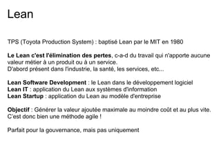 Lean
TPS (Toyota Production System) : baptisé Lean par le MIT en 1980
Le Lean c'est l'élimination des pertes, c-a-d du travail qui n'apporte aucune
valeur métier à un produit ou à un service.
D'abord présent dans l'industrie, la santé, les services, etc...
Lean Software Development : le Lean dans le développement logiciel
Lean IT : application du Lean aux systèmes d'information
Lean Startup : application du Lean au modèle d'entreprise
Objectif : Générer la valeur ajoutée maximale au moindre coût et au plus vite.
C’est donc bien une méthode agile !
Parfait pour la gouvernance, mais pas uniquement
 