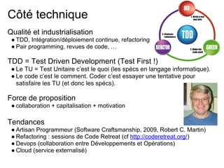Côté technique
Qualité et industrialisation
● TDD, Intégration/déploiement continue, refactoring
● Pair programming, revues de code, …
TDD = Test Driven Development (Test First !)
● Le TU = Test Unitaire c’est le quoi (les spécs en langage informatique).
● Le code c’est le comment. Coder c’est essayer une tentative pour
satisfaire les TU (et donc les spécs).
Force de proposition
● collaboration + capitalisation + motivation
Tendances
● Artisan Programmeur (Software Craftsmanship, 2009, Robert C. Martin)
● Refactoring : sessions de Code Retreat (cf http://coderetreat.org/)
● Devops (collaboration entre Développements et Opérations)
● Cloud (service externalisé)
 