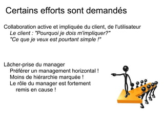 Certains efforts sont demandés
Collaboration active et impliquée du client, de l'utilisateur
Le client : "Pourquoi je dois m'impliquer?"
"Ce que je veux est pourtant simple !"
Lâcher-prise du manager
Préférer un management horizontal !
Moins de hiérarchie marquée !
Le rôle du manager est fortement
remis en cause !
 