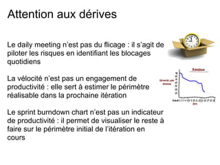 Attention aux dérives
Le daily meeting n’est pas du flicage : il s’agit de
piloter les risques en identifiant les blocages
quotidiens
La vélocité n’est pas un engagement de
productivité : elle sert à estimer le périmètre
réalisable dans la prochaine itération
Le sprint burndown chart n’est pas un indicateur
de productivité : il permet de visualiser le reste à
faire sur le périmètre initial de l’itération en
cours
 