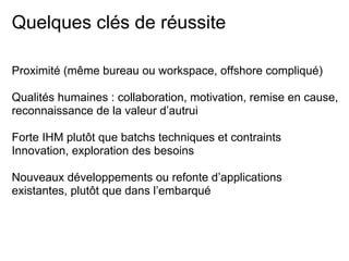 Quelques clés de réussite
Proximité (même bureau ou workspace, offshore compliqué)
Qualités humaines : collaboration, motivation, remise en cause,
reconnaissance de la valeur d’autrui
Forte IHM plutôt que batchs techniques et contraints
Innovation, exploration des besoins
Nouveaux développements ou refonte d’applications
existantes, plutôt que dans l’embarqué
 