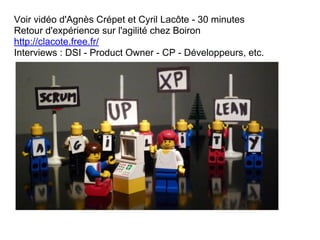 Voir vidéo d'Agnès Crépet et Cyril Lacôte - 30 minutes
Retour d'expérience sur l'agilité chez Boiron
http://clacote.free.fr/
Interviews : DSI - Product Owner - CP - Développeurs, etc.
 