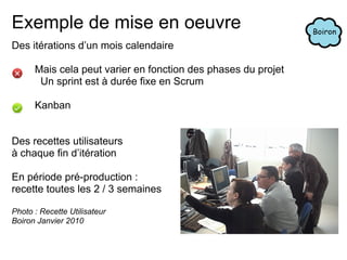 Exemple de mise en oeuvre
Des itérations d’un mois calendaire
Mais cela peut varier en fonction des phases du projet
Un sprint est à durée fixe en Scrum
Kanban
Des recettes utilisateurs
à chaque fin d’itération
En période pré-production :
recette toutes les 2 / 3 semaines
Photo : Recette Utilisateur
Boiron Janvier 2010
 