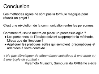Conclusion
Les méthodes agiles ne sont pas la formule magique pour
réussir un projet !
C'est une révolution de la communication entre les personnes
Comment réussir à mettre en place un processus agile ?
●Les personnes de l’équipe doivent s’approprier la méthode.
Mieux que de l’imposer !
●Appliquer les pratiques agiles qui semblent pragmatiques et
adaptées à votre contexte
« Ne pas développer de dépendance spécifique à une arme ou
à une école de combat »
Miyamoto Musachi, Samouraï du XVIIième siècle
 