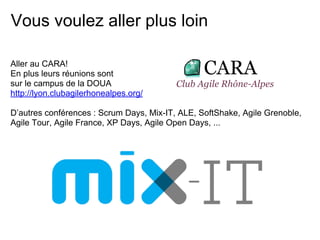 Vous voulez aller plus loin
Aller au CARA!
En plus leurs réunions sont
sur le campus de la DOUA
http://lyon.clubagilerhonealpes.org/
D’autres conférences : Scrum Days, Mix-IT, ALE, SoftShake, Agile Grenoble,
Agile Tour, Agile France, XP Days, Agile Open Days, ...
 
