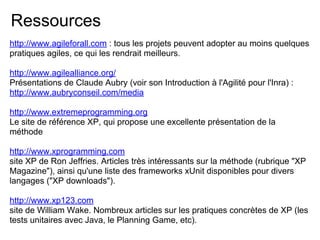 Ressources
http://www.agileforall.com : tous les projets peuvent adopter au moins quelques
pratiques agiles, ce qui les rendrait meilleurs.
http://www.agilealliance.org/
Présentations de Claude Aubry (voir son Introduction à l'Agilité pour l'Inra) :
http://www.aubryconseil.com/media
http://www.extremeprogramming.org
Le site de référence XP, qui propose une excellente présentation de la
méthode
http://www.xprogramming.com
site XP de Ron Jeffries. Articles très intéressants sur la méthode (rubrique "XP
Magazine"), ainsi qu'une liste des frameworks xUnit disponibles pour divers
langages ("XP downloads").
http://www.xp123.com
site de William Wake. Nombreux articles sur les pratiques concrètes de XP (les
tests unitaires avec Java, le Planning Game, etc).
 