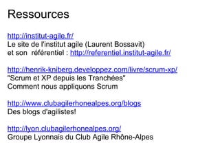 Ressources
http://institut-agile.fr/
Le site de l'institut agile (Laurent Bossavit)
et son référentiel : http://referentiel.institut-agile.fr/
http://henrik-kniberg.developpez.com/livre/scrum-xp/
"Scrum et XP depuis les Tranchées"
Comment nous appliquons Scrum
http://www.clubagilerhonealpes.org/blogs
Des blogs d'agilistes!
http://lyon.clubagilerhonealpes.org/
Groupe Lyonnais du Club Agile Rhône-Alpes
 