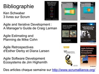 Ken Schwaber
3 livres sur Scrum
Agile and Iterative Development :
A Manager’s Guide de Craig Larman
Agile Estimating and
Planning de Mike Cohn
Agile Retrospectives
d'Esther Derby et Diana Larsen
Agile Software Development
Ecosystems de Jim Highsmith
Des articles chaque semaine sur http://www.scrumalliance.org/
Bibliographie
 
