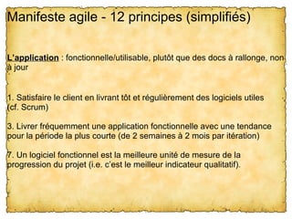 Manifeste agile - 12 principes (simplifiés)

L’application : fonctionnelle/utilisable, plutôt que des docs à rallonge, non 
à jour


1. Satisfaire le client en livrant tôt et régulièrement des logiciels utiles
(cf. Scrum)

3. Livrer fréquemment une application fonctionnelle avec une tendance 
pour la période la plus courte (de 2 semaines à 2 mois par itération)

7. Un logiciel fonctionnel est la meilleure unité de mesure de la 
progression du projet (i.e. c’est le meilleur indicateur qualitatif).
 