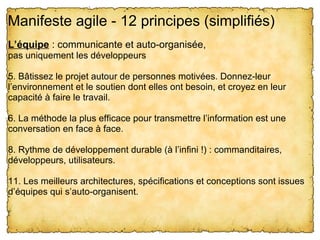 Manifeste agile - 12 principes (simplifiés) 
L’équipe : communicante et auto-organisée,
pas uniquement les développeurs

5. Bâtissez le projet autour de personnes motivées. Donnez-leur 
l’environnement et le soutien dont elles ont besoin, et croyez en leur 
capacité à faire le travail.

6. La méthode la plus efficace pour transmettre l’information est une 
conversation en face à face.

8. Rythme de développement durable (à l’infini !) : commanditaires, 
développeurs, utilisateurs.

11. Les meilleurs architectures, spécifications et conceptions sont issues 
d’équipes qui s’auto-organisent.
 
