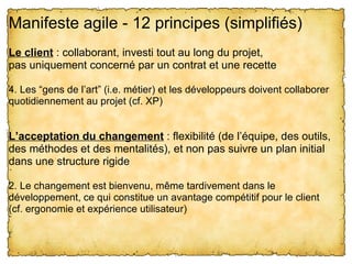 Manifeste agile - 12 principes (simplifiés) 
Le client : collaborant, investi tout au long du projet,
pas uniquement concerné par un contrat et une recette

4. Les “gens de l’art” (i.e. métier) et les développeurs doivent collaborer 
quotidiennement au projet (cf. XP)


L’acceptation du changement : flexibilité (de l’équipe, des outils, 
des méthodes et des mentalités), et non pas suivre un plan initial 
dans une structure rigide

2. Le changement est bienvenu, même tardivement dans le 
développement, ce qui constitue un avantage compétitif pour le client
(cf. ergonomie et expérience utilisateur)
 