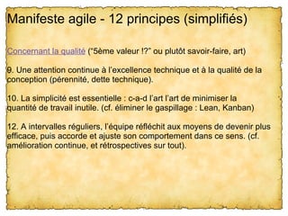 Manifeste agile - 12 principes (simplifiés) 

Concernant la qualité (“5ème valeur !?” ou plutôt savoir-faire, art)

9. Une attention continue à l’excellence technique et à la qualité de la 
conception (pérennité, dette technique).

10. La simplicité est essentielle : c-a-d l’art l’art de minimiser la 
quantité de travail inutile. (cf. éliminer le gaspillage : Lean, Kanban)

12. A intervalles réguliers, l’équipe réfléchit aux moyens de devenir plus 
efficace, puis accorde et ajuste son comportement dans ce sens. (cf. 
amélioration continue, et rétrospectives sur tout).
 