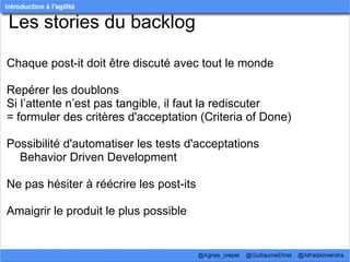 Les stories du backlog

Chaque post-it doit être discuté avec tout le monde

Repérer les doublons
Si l’attente n’est pas tangible, il faut la rediscuter
= formuler des critères d'acceptation (Criteria of Done)

Possibilité d'automatiser les tests d'acceptations
    Behavior Driven Development

Ne pas hésiter à réécrire les post-its

Amaigrir le produit le plus possible
 