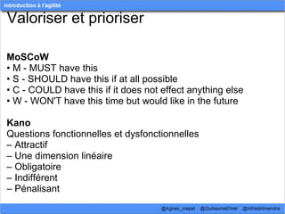 Valoriser et prioriser

MoSCoW
• M - MUST have this
• S - SHOULD have this if at all possible
• C - COULD have this if it does not effect anything else
• W - WON'T have this time but would like in the future

Kano
Questions fonctionnelles et dysfonctionnelles
– Attractif
– Une dimension linéaire
– Obligatoire
– Indifférent
– Pénalisant
 