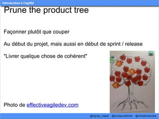 Prune the product tree

Façonner plutôt que couper

Au début du projet, mais aussi en début de sprint / release

"Livrer quelque chose de cohérent"




Photo de effectiveagiledev.com
 