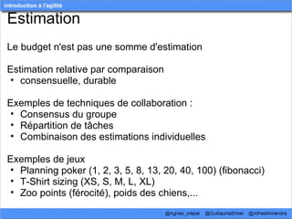 Estimation
Le budget n'est pas une somme d'estimation

Estimation relative par comparaison
• consensuelle, durable

Exemples de techniques de collaboration :
• Consensus du groupe
• Répartition de tâches
• Combinaison des estimations individuelles

Exemples de jeux
• Planning poker (1, 2, 3, 5, 8, 13, 20, 40, 100) (fibonacci)
• T-Shirt sizing (XS, S, M, L, XL)
• Zoo points (férocité), poids des chiens,...
 