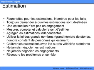 Estimation

•   Fourchettes pour les estimations. Nombres pour les faits
•   Toujours demander à quoi les estimations sont destinées
•   Une estimation n'est pas un engagement
•   Mesurer, compter et calculer avant d'estimer
•   Agréger les estimations indépendantes
•   Utiliser la loi des grands nombres (grand nombre de stories, 
    nombre constant de personnes qui estiment)
•   Calibrer les estimations avec les autres vélocités standards
•   Ne jamais négocier les estimations
•   Ne jamais négocier les engagements
•   Résoudre les problèmes ensemble
 
