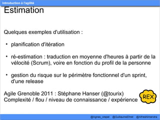 Estimation

Quelques exemples d'utilisation :

• planification d'itération

• ré-estimation : traduction en moyenne d'heures à partir de la 
  vélocité (Scrum), voire en fonction du profil de la personne

• gestion du risque sur le périmètre fonctionnel d'un sprint, 
  d'une release

Agile Grenoble 2011 : Stéphane Hanser (@tourix)
Complexité / flou / niveau de connaissance / expérience
 