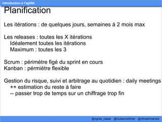 Planification
Les itérations : de quelques jours, semaines à 2 mois max

Les releases : toutes les X itérations
    Idéalement toutes les itérations
    Maximum : toutes les 3

Scrum : périmètre figé du sprint en cours
Kanban : pérmiètre flexible  

Gestion du risque, suivi et arbitrage au quotidien : daily meetings
    ++ estimation du reste à faire
    -- passer trop de temps sur un chiffrage trop fin  
 