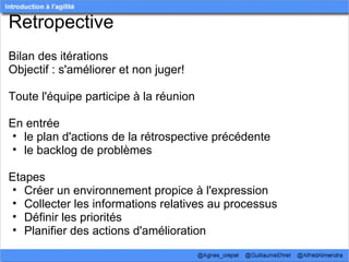 Retropective
Bilan des itérations
Objectif : s'améliorer et non juger! 
 
Toute l'équipe participe à la réunion
 
En entrée 
  • le plan d'actions de la rétrospective précédente
  • le backlog de problèmes
 
Etapes
  • Créer un environnement propice à l'expression
  • Collecter les informations relatives au processus
  • Définir les priorités
  • Planifier des actions d'amélioration 
 