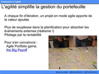L'agilité simplifie la gestion du portefeuille
 A chaque fin d'itération, un projet en mode agile apporte de 
 la valeur ajoutée

 Plus de souplesse dans la planification pour absorber les 
 évènements externes (réalisme !)
 Pilotage par la rentabilité 

 Pour s'en convaincre : 
   Agile Portfolio game,
   the Big Payoff
 