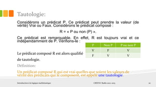 Tautologie:
Considérons un prédicat P. Ce prédicat peut prendre la valeur (de
vérité) Vrai ou Faux. Considérons le prédicat composé :
R = « P ou non (P) ».
Ce prédicat est remarquable. En effet, R est toujours vrai et ce
indépendamment de P. Vériﬁons-le :
Le prédicat composé R est alors qualiﬁé
de tautologie.
Définition:
Un prédicat composé R qui est vrai quelles que soient les valeurs de
vérité des prédicats qui le composent, est appelé une tautologie.
Introduction à la logique mathématique CREFOC Radès 2012~2013 20
P Non P P ou non P
V F V
F V V
 