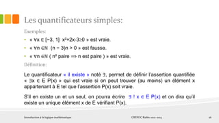 Les quantificateurs simples:
Exemples:
• « ∀x ∈ [−3, 1] x²+2x-30 » est vraie.
• « ∀n ∈ℕ (n − 3)n > 0 » est fausse.
• « ∀n ∈ℕ ( n² paire ⟹ n est paire ) » est vraie.
Définition:
Le quantiﬁcateur « il existe » noté ∃, permet de déﬁnir l’assertion quantiﬁée
« ∃x ∈ E P(x) » qui est vraie si on peut trouver (au moins) un élément x
appartenant à E tel que l’assertion P(x) soit vraie.
S’il en existe un et un seul, on pourra écrire ∃ ! x ∈ E P(x) et on dira qu’il
existe un unique élément x de E vériﬁant P(x).
Introduction à la logique mathématique CREFOC Radès 2012~2013 26
 