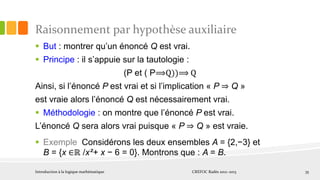 Raisonnement par hypothèse auxiliaire
 But : montrer qu’un énoncé Q est vrai.
 Principe : il s’appuie sur la tautologie :
(P et ( P⟹Q))⟹ Q
Ainsi, si l’énoncé P est vrai et si l’implication « P ⇒ Q »
est vraie alors l’énoncé Q est nécessairement vrai.
 Méthodologie : on montre que l’énoncé P est vrai.
L’énoncé Q sera alors vrai puisque « P ⇒ Q » est vraie.
 Exemple Considérons les deux ensembles A = {2,−3} et
B = {x ∈ℝ /x²+ x − 6 = 0}. Montrons que : A = B.
Introduction à la logique mathématique CREFOC Radès 2012~2013 35
 