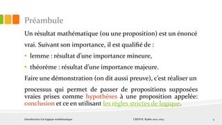 Préambule
Un résultat mathématique (ou une proposition) est un énoncé
vrai. Suivant son importance, il est qualiﬁé de :
• lemme : résultat d’une importance mineure,
• théorème : résultat d’une importance majeure.
Faire une démonstration (on dit aussi preuve), c’est réaliser un
processus qui permet de passer de propositions supposées
vraies prises comme hypothèses à une proposition appelée:
conclusion et ce en utilisant les règles strictes de logique.
Introduction à la logique mathématique CREFOC Radès 2012~2013 4
 