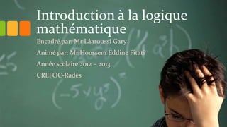 Introduction à la logique
mathématique
Encadré par: Mr Lâaroussi Gary
Animé par: Mr Houssem Eddine Fitati
Année scolaire 2012 – 2013
CREFOC-Radès
 