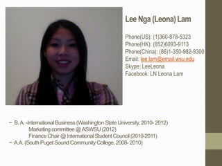 Lee Nga (Leona) Lam
                                                     Phone(US): (1)360-878-5323
                                                     Phone(HK): (852)6093-9113
                                                     Phone(China): (86)1-350-982-9300
                                                     Email: lee.lam@email.wsu.edu
                                                     Skype: LeeLeona
                                                     Facebook: LN Leona Lam




~ B. A. -International Business (Washington State University, 2010- 2012)
          Marketing committee @ ASWSU (2012)
          Finance Chair @ International Student Council (2010-2011)
~ A.A. (South Puget Sound Community College, 2008- 2010)
 