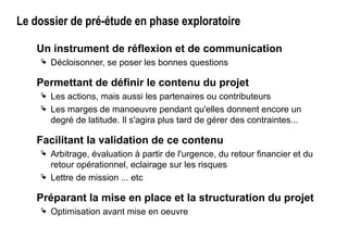 Le dossier de pré-étude en phase exploratoire
Un instrument de réflexion et de communication
 Décloisonner, se poser les bonnes questions
Permettant de définir le contenu du projet
 Les actions, mais aussi les partenaires ou contributeurs
 Les marges de manoeuvre pendant qu'elles donnent encore un
degré de latitude. Il s'agira plus tard de gérer des contraintes...
Facilitant la validation de ce contenu
 Arbitrage, évaluation à partir de l'urgence, du retour financier et du
retour opérationnel, eclairage sur les risques
 Lettre de mission ... etc
Préparant la mise en place et la structuration du projet
 Optimisation avant mise en oeuvre
 