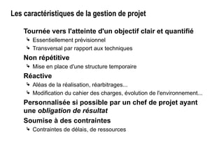 Les caractéristiques de la gestion de projet
Tournée vers l'atteinte d'un objectif clair et quantifié
 Essentiellement prévisionnel
 Transversal par rapport aux techniques
Non répétitive
 Mise en place d'une structure temporaire
Réactive
 Aléas de la réalisation, réarbitrages...
 Modification du cahier des charges, évolution de l'environnement...
Personnalisée si possible par un chef de projet ayant
une obligation de résultat
Soumise à des contraintes
 Contraintes de délais, de ressources
 