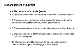 Le management d'un projet
Les dix commandements (suite...)
 6 Le maître d'oeuvre fait résoudre les problèmes à tous les niveaux
 7 Chaque service contributeur est responsable vis-à-vis du maître
d'oeuvre des objectifs de coûts, délais, performance
 8 Chaque contributeur informe systématiquement le maître d'oeuvre
 9 Chaque contributeur communique sans contrainte avec les autres
contributeurs du projet
 10 Chaque responsable de centre de compétences garantit
l'efficacité des moyens qu'il engage sur les projets
 
