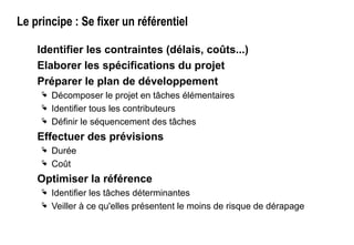 Le principe : Se fixer un référentiel
Identifier les contraintes (délais, coûts...)
Elaborer les spécifications du projet
Préparer le plan de développement
 Décomposer le projet en tâches élémentaires
 Identifier tous les contributeurs
 Définir le séquencement des tâches
Effectuer des prévisions
 Durée
 Coût
Optimiser la référence
 Identifier les tâches déterminantes
 Veiller à ce qu'elles présentent le moins de risque de dérapage
 