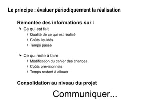 Le principe : évaluer périodiquement la réalisation
Remontée des informations sur :
 Ce qui est fait
 Qualité de ce qui est réalisé
 Coûts liquidés
 Temps passé
 Ce qui reste à faire
 Modification du cahier des charges
 Coûts prévisionnels
 Temps restant à allouer
Consolidation au niveau du projet
Communiquer...
 
