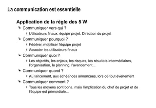La communication est essentielle
Application de la règle des 5 W
 Communiquer vers qui ?
 Utilisateurs finaux, équipe projet, Direction du projet
 Communiquer pourquoi ?
 Fédérer, mobiliser l'équipe projet
 Associer les utilisateurs finaux
 Communiquer quoi ?
 Les objectifs, les enjeux, les risques, les résultats intermédiaires,
l'organisation, le planning, l'avancement...
 Communiquer quand ?
 Au lancement, aux échéances annoncées, lors de tout évènement
 Communiquer comment ?
 Tous les moyens sont bons, mais l'implication du chef de projet et de
l'équipe est primordiale...
 