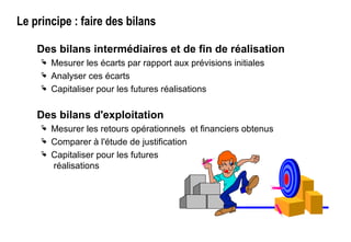 Le principe : faire des bilans
Des bilans intermédiaires et de fin de réalisation
 Mesurer les écarts par rapport aux prévisions initiales
 Analyser ces écarts
 Capitaliser pour les futures réalisations
Des bilans d'exploitation
 Mesurer les retours opérationnels et financiers obtenus
 Comparer à l'étude de justification
 Capitaliser pour les futures
réalisations
 