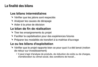 La finalité des bilans
Les bilans intermédiaires
 Vérifier que les jalons sont respectés
 Analyser les causes de dérapage
 Aider à la prise de décision
Le bilan de fin de réalisation
 Tirer les enseignements du projet
 Faciliter la capitalisation pour des expériences futures
 Préparer les modalités de transfert à la maitrise d'ouvrage
Le ou les bilans d'exploitation
 Vérifier que le projet rapporte bien ce pour quoi il a été lancé (notion
de retour sur investissement)
 Il peut s'agir d'analyse de produits, de réduction de coûts ou de charges,
d'amélioration du climat social, des conditions de travail...
 